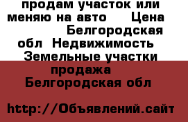 продам участок или меняю на авто   › Цена ­ 270 000 - Белгородская обл. Недвижимость » Земельные участки продажа   . Белгородская обл.